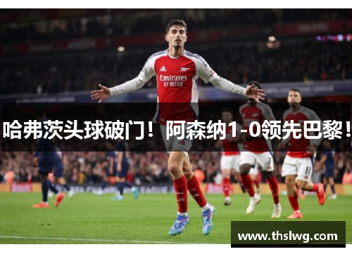 哈弗茨头球破门！阿森纳1-0领先巴黎！