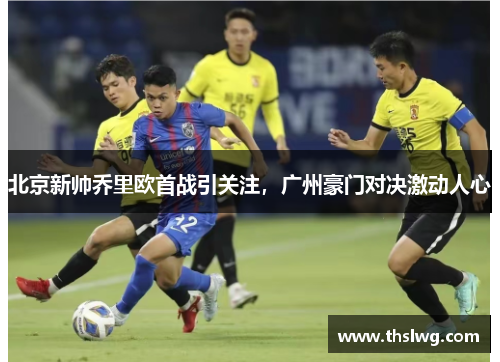 北京新帅乔里欧首战引关注，广州豪门对决激动人心